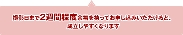 撮影日まで2週間程度余裕を持ってお申し込みいただけると、成立しやすくなります